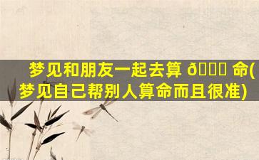 梦见和朋友一起去算 🐅 命(梦见自己帮别人算命而且很准)